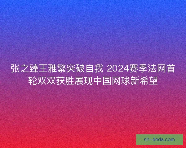 张之臻王雅繁突破自我 2024赛季法网首轮双双获胜展现中国网球新希望