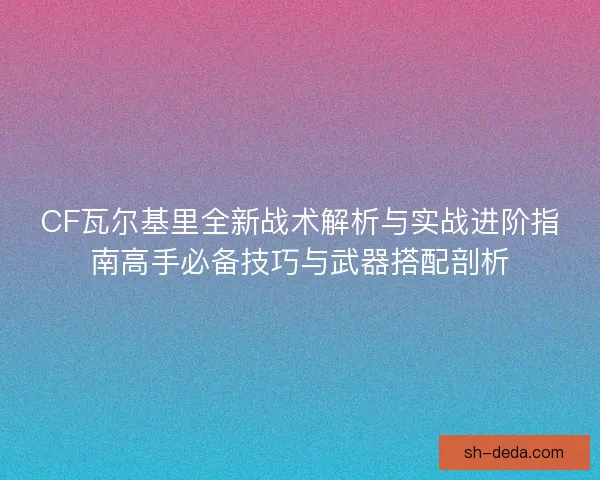 CF瓦尔基里全新战术解析与实战进阶指南高手必备技巧与武器搭配剖析