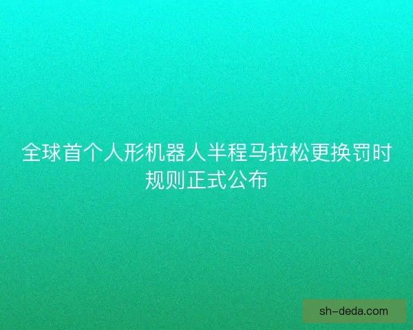 全球首个人形机器人半程马拉松更换罚时规则正式公布