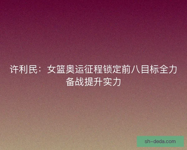 许利民：女篮奥运征程锁定前八目标全力备战提升实力